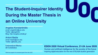 The Student-Inquirer Identity
During the Master Thesis in
an Online University
Angelos Konstantinidis
email: angelntini@uoc.edu
Twitter: @angelntini
Blog: http://angelos.ict4all.gr/
Antoni Badia
email: tbadia@uoc.edu
Twitter: @tbadia_edu
EDEN 2020 Virtual Conference, 21-24 June 2020
Human and artificial intelligence for the society of the future
Inspiring digital education for the next STE(A)M student generationWith the support of a doctoral grant from the UOC
 