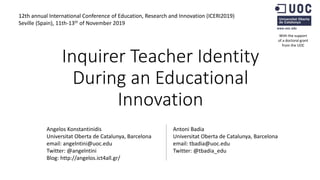 Inquirer Teacher Identity
During an Educational
Innovation
Angelos Konstantinidis
Universitat Oberta de Catalunya, Barcelona
email: angelntini@uoc.edu
Twitter: @angelntini
Blog: http://angelos.ict4all.gr/
Antoni Badia
Universitat Oberta de Catalunya, Barcelona
email: tbadia@uoc.edu
Twitter: @tbadia_edu
With the support
of a doctoral grant
from the UOC
12th annual International Conference of Education, Research and Innovation (ICERI2019)
Seville (Spain), 11th-13th of November 2019
 