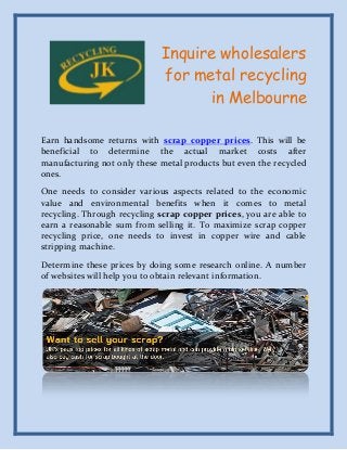 Inquire wholesalers
for metal recycling
in Melbourne
Earn handsome returns with scrap copper prices. This will be
beneficial to determine the actual market costs after
manufacturing not only these metal products but even the recycled
ones.
One needs to consider various aspects related to the economic
value and environmental benefits when it comes to metal
recycling. Through recycling scrap copper prices, you are able to
earn a reasonable sum from selling it. To maximize scrap copper
recycling price, one needs to invest in copper wire and cable
stripping machine.
Determine these prices by doing some research online. A number
of websites will help you to obtain relevant information.

 