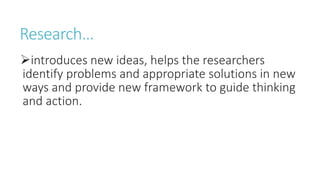 Research…
introduces new ideas, helps the researchers
identify problems and appropriate solutions in new
ways and provide new framework to guide thinking
and action.
 