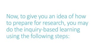 Now, to give you an idea of how
to prepare for research, you may
do the inquiry-based learning
using the following steps:
 
