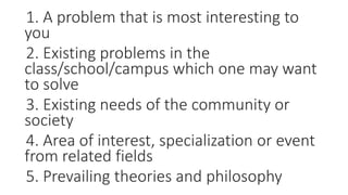 1. A problem that is most interesting to
you
2. Existing problems in the
class/school/campus which one may want
to solve
3. Existing needs of the community or
society
4. Area of interest, specialization or event
from related fields
5. Prevailing theories and philosophy
 