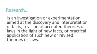 Research…
is an investigation or experimentation
aimed at the discovery and interpretation
of facts, revision of accepted theories or
laws in the light of new facts, or practical
application of such new or revised
theories or laws.
 