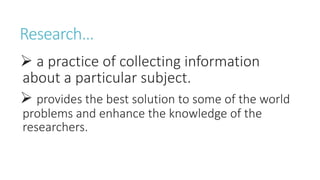 Research…
 a practice of collecting information
about a particular subject.
 provides the best solution to some of the world
problems and enhance the knowledge of the
researchers.
 