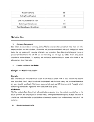 Fixed Cost(Rent) 86
Selling Price (Regular) 40
Units required for break-even 4
Sales beyond break-even 440
Total Sales Beyond Break Even 3435
Marketing Plan
______________________________________________________________________________
I. Company Background
Salo-Salo is a dessert based company, selling Filipino sweet snacks such as halo-halo, mais con-yelo,
saging con-yelo, and chili Ice cream. Our mission is to provide refreshments that could satisfy public needs
during the hot season with ingenuity, originality, and innovation. Salo-Salo aims to become the go-to
provider of refreshments that will chill you out in the long and hot days. Our added flavors bring about
originality in terms of taste. Our ingenuity and innovation would bring about a new flavor profile in the
advancement of our Halo-halo.
II. Current Position in the Market
Strengths and Weaknesses analysis
Strengths
Salo-Salo introduces new and unique flavors of halo-halo ice cream such as buko-pandan and coconut
milk. Most of the cost of the goods that the company sells are affordable. Lastly, the product’s ingredients
are store-bought, specifically. Well-known supermarkets such as SM Savemore and Puregold, which
somehow guarantees the ingredients of the products to be of quality.
Weaknesses
All of the products Salo-Salo will sell will need to be refrigerated since the products consist of ice. In the
actual operation, the company would operate without a refrigerator/freezer requiring multiple deliveries of
crushed ice. Salo-Salo would be using paper cups instead of plastic cups thus increasing the cost for the
container.
III. Brand Consumer Profile
 