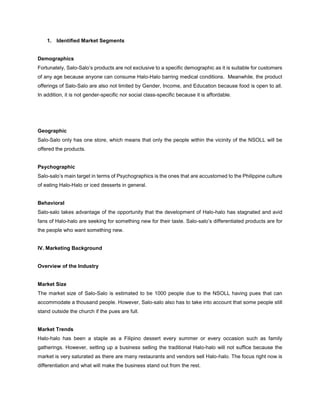 1. Identified Market Segments
Demographics
Fortunately, Salo-Salo’s products are not exclusive to a specific demographic as it is suitable for customers
of any age because anyone can consume Halo-Halo barring medical conditions. Meanwhile, the product
offerings of Salo-Salo are also not limited by Gender, Income, and Education because food is open to all.
In addition, it is not gender-specific nor social class-specific because it is affordable.
Geographic
Salo-Salo only has one store, which means that only the people within the vicinity of the NSOLL will be
offered the products.
Psychographic
Salo-salo’s main target in terms of Psychographics is the ones that are accustomed to the Philippine culture
of eating Halo-Halo or iced desserts in general.
Behavioral
Salo-salo takes advantage of the opportunity that the development of Halo-halo has stagnated and avid
fans of Halo-halo are seeking for something new for their taste. Salo-salo’s differentiated products are for
the people who want something new.
IV. Marketing Background
Overview of the Industry
Market Size
The market size of Salo-Salo is estimated to be 1000 people due to the NSOLL having pues that can
accommodate a thousand people. However, Salo-salo also has to take into account that some people still
stand outside the church if the pues are full.
Market Trends
Halo-halo has been a staple as a Filipino dessert every summer or every occasion such as family
gatherings. However, setting up a business selling the traditional Halo-halo will not suffice because the
market is very saturated as there are many restaurants and vendors sell Halo-halo. The focus right now is
differentiation and what will make the business stand out from the rest.
 