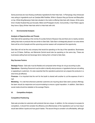 Some provinces are now infusing unorthodox ingredients for their Halo-halo. In Pampanga, they introduced
new sahog or ingredients such as Carabao Milk Pastillas. While in Quezon they put Suman and Barquillos
on top. While Aling Banang’s Halo-halo situated in the metro is offering Halo-halo with cheese. At the same
time in Sultan Kudarat they put Avocado, Melon and Pineapple chunks. Concurrently, in San Pablo Laguna
they have a Spicy Winter Halo-halo which is Halo-halo with chili.
V. Environmental Analysis
Analysis of Opportunities and Threats
Salo-Salo will be operating in the vicinity of Lourdes School of Quezon City and there are no nearby vendors
selling halo-halo or products that are similar to Salo-Salo. Salo-Salo is strategically placed in an area where
there will be a lot of people and the upcoming summer season will complement the opportunity.
Salo-Salo will not be the only company that would be operating on the day of the operations. Businesses
such as O’Cakes, SaWrap, and Merienda Central would also be operating on the same day. These are
businesses selling food and beverage items making them a threat to Salo-Salo.
Key Success Factors
Strategic Focus - Salo-salo must be flexible and composed when things do not go according to plan.
Operations - Operating Personnel must be able to identify what products or ingredients that are not selling
or appealing to customers. It is also essential that the operations personnel can prepare the products in a
short time yet effective.
Finances - It is important that the rent for the booth is shared with another to cut the expense of rent in
half.
Marketing - It is vital that whenever potential customers are inquiring about Salo-salo’s product offerings,
the team should be responsive and accommodating to ensure a good reputation. In addition, Salo-Salo’s
social media should be relatable to the average Filipino.
VI. Competitive Analysis
Competitive Positioning
Salo-salo provides its customers with products that are unique. In addition, for the company to surpass its
competitors, it should first consider the efficiency and effectiveness of the ingredients such as how long it
would take before it spoils and how good it tastes. The second thing to consider is its affordability, although
 