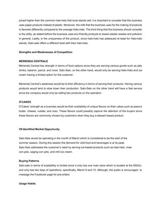 priced higher than the common halo-halo that local stands sell, it is important to consider that the business
uses paper products instead of plastic. Moreover, the milk that the business uses for the making of products
is flavored differently compared to the average Halo-halo. The third thing that the business should consider
is the utility, as stated before the business uses eco-friendly products to lessen plastic wastes and pollution
in general. Lastly, is the uniqueness of the product, since halo-halo has plateaued at least for Halo-halo
stands, Salo-salo offers a different twist with their halo-halo.
Strengths and Weaknesses of Competition
MERIENDA CENTRALE
Merienda Central has strength in terms of food options since they are serving various goods such as jelly
drinks, kakanin, pancit, and more. Salo-Salo, on the other hand, would only be serving Halo-Halo and ice
cream having a limited option for the customer.
Merienda Central’s weakness would be to their efficiency in terms of serving their products. Having various
products would tend to slow down their production. Salo-Salo on the other hand will have a fast service
since the company would only be selling two products on the operation.
O’CAKES
O’Cakes’ strength as a business would be their availability of unique flavors on their cakes such as peanut
butter, cheese, nutella, and oreo. These flavors could possibly capture the attention of the buyers since
these flavors are commonly chosen by customers when they buy a dessert based product.
VII.Identified Market Opportunity
Salo-Salo would be operating in the month of March which is considered to be the start of the
summer season. During this season the demand for cold food and beverages is at its peak.
Salo-Salo addresses the customer’s need by serving ice-based products such as halo-halo, mais
con-yelo, saging con-yelo, and chili ice cream.
Buying Patterns
Salo-salo in terms of availability is limited since it only has one main store which is located at the NSOLL
and only has two days of operations, specifically, March 8 and 15. Although, the public is encouraged to
message the Facebook page for pre-orders
Usage Habits
 
