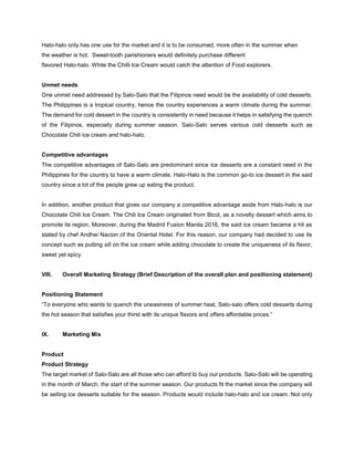 Halo-halo only has one use for the market and it is to be consumed, more often in the summer when
the weather is hot. Sweet-tooth parishioners would definitely purchase different
flavored Halo-halo. While the Chilli Ice Cream would catch the attention of Food explorers.
Unmet needs
One unmet need addressed by Salo-Salo that the Filipinos need would be the availability of cold desserts.
The Philippines is a tropical country, hence the country experiences a warm climate during the summer.
The demand for cold dessert in the country is consistently in need because it helps in satisfying the quench
of the Filipinos, especially during summer season. Salo-Salo serves various cold desserts such as
Chocolate Chili ice cream and halo-halo.
Competitive advantages
The competitive advantages of Salo-Salo are predominant since ice desserts are a constant need in the
Philippines for the country to have a warm climate. Halo-Halo is the common go-to ice dessert in the said
country since a lot of the people grew up eating the product.
In addition, another product that gives our company a competitive advantage aside from Halo-halo is our
Chocolate Chili Ice Cream. The Chili Ice Cream originated from Bicol, as a novelty dessert which aims to
promote its region. Moreover, during the Madrid Fusion Manila 2016, the said ice cream became a hit as
stated by chef Andhei Nacion of the Oriental Hotel. For this reason, our company had decided to use its
concept such as putting sili on the ice cream while adding chocolate to create the uniqueness of its flavor,
sweet yet spicy.
VIII. Overall Marketing Strategy (Brief Description of the overall plan and positioning statement)
Positioning Statement
“To everyone who wants to quench the uneasiness of summer heat, Salo-salo offers cold desserts during
the hot season that satisfies your thirst with its unique flavors and offers affordable prices.”
IX. Marketing Mix
Product
Product Strategy
The target market of Salo-Salo are all those who can afford to buy our products. Salo-Salo will be operating
in the month of March, the start of the summer season. Our products fit the market since the company will
be selling ice desserts suitable for the season. Products would include halo-halo and ice cream. Not only
 