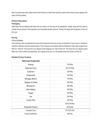 that, but Salo-salo also offers brand new flavors to Halo-halo and Ice cream that would surely capture the
eyes of food junkies.
Product Description
Packaging
Salo-Salo will be selling halo-halo and ice cream on the day of its operations. Paper cups will be used to
contain the products in the operation and reusable plastic spoons. Finally, the logo will be placed in front of
the cup.
Pricing
Pricing Strategy
The company has considered the price of its products from the survey conducted on how much a customer
would be willing to pay the said product. The company concluded with the following: Halo-halo ranges from
Php 35 - Php 40. The price for our regular-sized Saging con Yelo is Php 30. The price for our regular-sized
Mais con Yelo is Php 25 meanwhile, the regular price for our Chocolate Chili Ice Cream is Php 40.
Detailed Product Costing
Halo-halo Evaporada
Kaong 70 Php
Nata De Coco 52.75 Php
Gulaman 20 Php
Evaporada 75 Php
Munggo Beans 10 Php
Saging na Saba 20 Php
Macapuno 69 Php
Ube Halaya 50 Php
Sugar 44 Php
Ice 25 Php
Leche Flan 50 Php
474.75 Php
Expected Output 20 Units
Variable Cost 23.7375 Php
Fixed Cost(Rent) 86 Php
 