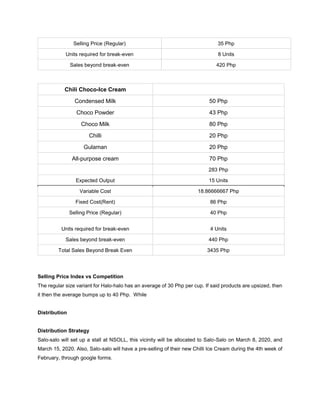 Selling Price (Regular) 35 Php
Units required for break-even 8 Units
Sales beyond break-even 420 Php
Chili Choco-Ice Cream
Condensed Milk 50 Php
Choco Powder 43 Php
Choco Milk 80 Php
Chilli 20 Php
Gulaman 20 Php
All-purpose cream 70 Php
283 Php
Expected Output 15 Units
Variable Cost 18.86666667 Php
Fixed Cost(Rent) 86 Php
Selling Price (Regular) 40 Php
Units required for break-even 4 Units
Sales beyond break-even 440 Php
Total Sales Beyond Break Even 3435 Php
Selling Price Index vs Competition
The regular size variant for Halo-halo has an average of 30 Php per cup. If said products are upsized, then
it then the average bumps up to 40 Php. While
Distribution
Distribution Strategy
Salo-salo will set up a stall at NSOLL, this vicinity will be allocated to Salo-Salo on March 8, 2020, and
March 15, 2020. Also, Salo-salo will have a pre-selling of their new Chilli Ice Cream during the 4th week of
February, through google forms.
 