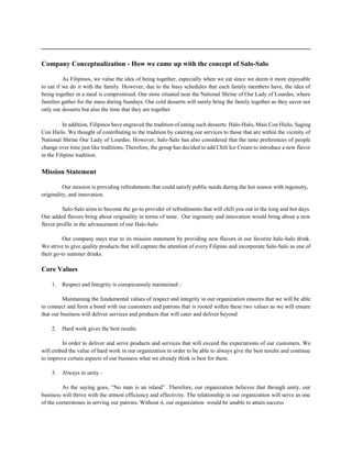 ______________________________________________________________________________
Company Conceptualization - How we came up with the concept of Salo-Salo
As Filipinos, we value the idea of being together, especially when we eat since we deem it more enjoyable
to eat if we do it with the family. However, due to the busy schedules that each family members have, the idea of
being together in a meal is compromised. Our store situated near the National Shrine of Our Lady of Lourdes, where
families gather for the mass during Sundays. Our cold desserts will surely bring the family together as they savor not
only our desserts but also the time that they are together
In addition, Filipinos have engraved the tradition of eating such desserts: Halo-Halo, Mais Con Hielo, Saging
Con Hielo. We thought of contributing to the tradition by catering our services to those that are within the vicinity of
National Shrine Our Lady of Lourdes. However, Salo-Salo has also considered that the taste preferences of people
change over time just like traditions, Therefore, the group has decided to add Chili Ice Cream to introduce a new flavor
in the Filipino tradition.
Mission Statement
Our mission is providing refreshments that could satisfy public needs during the hot season with ingenuity,
originality, and innovation.
Salo-Salo aims to become the go-to provider of refreshments that will chill you out in the long and hot days.
Our added flavors bring about originality in terms of taste. Our ingenuity and innovation would bring about a new
flavor profile in the advancement of our Halo-halo.
Our company stays true to its mission statement by providing new flavors in our favorite halo-halo drink.
We strive to give quality products that will capture the attention of every Filipino and incorporate Salo-Salo as one of
their go-to summer drinks.
Core Values
1. Respect and Integrity is conspicuously maintained -
Maintaining the fundamental values of respect and integrity in our organization ensures that we will be able
to connect and form a bond with our customers and patrons that is rooted within these two values as we will ensure
that our business will deliver services and products that will cater and deliver beyond
2. Hard work gives the best results
In order to deliver and serve products and services that will exceed the expectations of our customers. We
will embed the value of hard work in our organization in order to be able to always give the best results and continue
to improve certain aspects of our business what we already think is best for them.
3. Always in unity -
As the saying goes, “No man is an island”. Therefore, our organization believes that through unity, our
business will thrive with the utmost efficiency and effectivity. The relationship in our organization will serve as one
of the cornerstones in serving our patrons. Without it, our organization would be unable to attain success
 