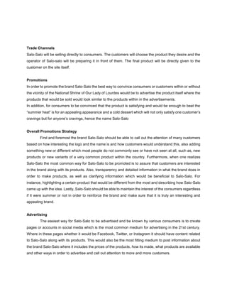 Trade Channels
Salo-Salo will be selling directly to consumers. The customers will choose the product they desire and the
operator of Salo-salo will be preparing it in front of them. The final product will be directly given to the
customer on the site itself.
Promotions
In order to promote the brand Salo-Salo the best way to convince consumers or customers within or without
the vicinity of the National Shrine of Our Lady of Lourdes would be to advertise the product itself where the
products that would be sold would look similar to the products within in the advertisements.
In addition, for consumers to be convinced that the product is satisfying and would be enough to beat the
“summer heat” is for an appealing appearance and a cold dessert which will not only satisfy one customer’s
cravings but for anyone’s cravings, hence the name Salo-Salo
Overall Promotions Strategy
First and foremost the brand Salo-Salo should be able to call out the attention of many customers
based on how interesting the logo and the name is and how customers would understand this, also adding
something new or different which most people do not commonly see or have not seen at all, such as, new
products or new variants of a very common product within the country. Furthermore, when one realizes
Salo-Salo the most common way for Salo-Salo to be promoted is to assure that customers are interested
in the brand along with its products. Also, transparency and detailed information in what the brand does in
order to make products, as well as clarifying information which would be beneficial to Salo-Salo. For
instance, highlighting a certain product that would be different from the most and describing how Salo-Salo
came up with the idea. Lastly, Salo-Salo should be able to maintain the interest of the consumers regardless
if it were summer or not in order to reinforce the brand and make sure that it is truly an interesting and
appealing brand.
Advertising
The easiest way for Salo-Salo to be advertised and be known by various consumers is to create
pages or accounts in social media which is the most common medium for advertising in the 21st century.
Where in these pages whether it would be Facebook, Twitter, or Instagram it should have content related
to Salo-Salo along with its products. This would also be the most fitting medium to post information about
the brand Salo-Salo where it includes the prices of the products, how its made, what products are available
and other ways in order to advertise and call out attention to more and more customers.
 