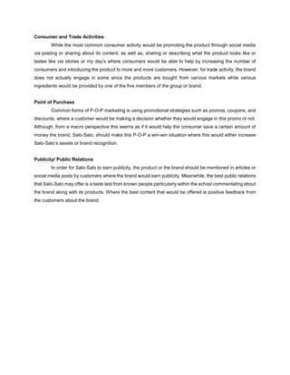 Consumer and Trade Activities
While the most common consumer activity would be promoting the product through social media
via posting or sharing about its content, as well as, sharing or describing what the product looks like or
tastes like via stories or my day’s where consumers would be able to help by increasing the number of
consumers and introducing the product to more and more customers. However, for trade activity, the brand
does not actually engage in some since the products are bought from various markets while various
ingredients would be provided by one of the five members of the group or brand.
Point of Purchase
Common forms of P-O-P marketing is using promotional strategies such as promos, coupons, and
discounts, where a customer would be making a decision whether they would engage in this promo or not.
Although, from a macro perspective this seems as if it would help the consumer save a certain amount of
money the brand, Salo-Salo, should make this P-O-P a win-win situation where this would either increase
Salo-Salo’s assets or brand recognition.
Publicity/ Public Relations
In order for Salo-Salo to earn publicity, the product or the brand should be mentioned in articles or
social media posts by customers where the brand would earn publicity. Meanwhile, the best public relations
that Salo-Salo may offer is a taste test from known people particularly within the school commentating about
the brand along with its products. Where the best content that would be offered is positive feedback from
the customers about the brand.
 