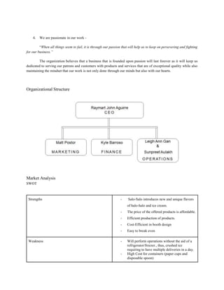 4. We are passionate in our work -
“When all things seem to fail, it is through our passion that will help us to keep on persevering and fighting
for our business.”
The organization believes that a business that is founded upon passion will last forever as it will keep us
dedicated to serving our patrons and customers with products and services that are of exceptional quality while also
maintaining the mindset that our work is not only done through our minds but also with our hearts.
Organizational Structure
Market Analysis
SWOT
Strengths - Salo-Salo introduces new and unique flavors
of halo-halo and ice cream.
- The price of the offered products is affordable.
- Efficient production of products.
- Cost-Efficient in booth design
- Easy to break even
Weakness - Will perform operations without the aid of a
refrigerator/freezer., thus, crushed ice
requiring to have multiple deliveries in a day.
- High Cost for containers (paper cups and
disposable spoon)
 