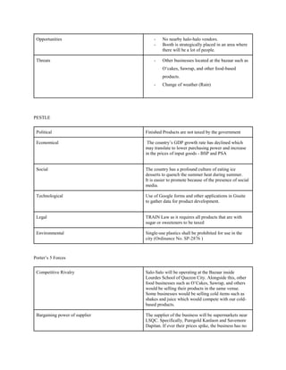 Opportunities - No nearby halo-halo vendors.
- Booth is strategically placed in an area where
there will be a lot of people.
Threats - Other businesses located at the bazaar such as
O’cakes, Sawrap, and other food-based
products.
- Change of weather (Rain)
PESTLE
Political Finished Products are not taxed by the government
Economical The country’s GDP growth rate has declined which
may translate to lower purchasing power and increase
in the prices of input goods - BSP and PSA
Social The country has a profound culture of eating ice
desserts to quench the summer heat during summer.
It is easier to promote because of the presence of social
media.
Technological Use of Google forms and other applications in Gsuite
to gather data for product development.
Legal TRAIN Law as it requires all products that are with
sugar or sweeteners to be taxed
Environmental Single-use plastics shall be prohibited for use in the
city (Ordinance No. SP-2876 )
Porter’s 5 Forces
Competitive Rivalry Salo-Salo will be operating at the Bazaar inside
Lourdes School of Quezon City. Alongside this, other
food businesses such as O’Cakes, Sawrap, and others
would be selling their products in the same venue.
Some businesses would be selling cold items such as
shakes and juice which would compete with our cold-
based products.
Bargaining power of supplier The supplier of the business will be supermarkets near
LSQC. Specifically, Puregold Kanlaon and Savemore
Dapitan. If ever their prices spike, the business has no
 