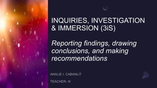 INQUIRIES, INVESTIGATION
& IMMERSION (3iS)
Reporting findings, drawing
conclusions, and making
recommendations
 