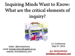 Inquiring Minds Want to Know:Inquiring Minds Want to Know:
What are the critical elements ofWhat are the critical elements of
inquiry?inquiry?
LC ConferenceLC Conference
Sept 27, 2013Sept 27, 2013
ALL RESOURCESALL RESOURCES
tech2learn.wikispaces.comtech2learn.wikispaces.com
twitter: @brendasherrytwitter: @brendasherry
email:email: brenda.sherry@ugdsb.on.cabrenda.sherry@ugdsb.on.ca
website: brendasherry.comwebsite: brendasherry.com
 
