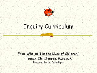 Inquiry Curriculum From  Who am I in the Lives of Children? Feeney, Christensen, Moravcik Prepared by Dr. Carla Piper 