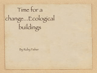 Time for a
change...Ecological
     buildings


     By Ruby Fisher
 
