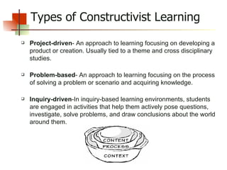 Types of Constructivist Learning Project-driven - An approach to learning focusing on developing a product or creation. Usually tied to a theme and cross disciplinary studies.   Problem-based - An approach to learning focusing on the process of solving a problem or scenario and acquiring knowledge.   Inquiry-driven -In inquiry-based learning environments, students are engaged in activities that help them actively pose questions, investigate, solve problems, and draw conclusions about the world around them.  