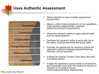 Uses Authentic Assessment Allows teachers to have multiple assessment opportunities.  Allows a child to demonstrate his or her capabilities while working independently. (includes performance based assessments) Shows the student’s ability to apply desired skills such as doing research.   Develops the student’s ability to work with his or her peers, building teamwork and group skills. Provides the opportunity for reaching outside the classroom walls and develop personal learning networks around expertise. It allows the teacher to learn more about the child as a whole person.   It helps the teacher(s) communicate in progressive and meaningful ways with the student or a group of students on a range of issues. (mentor/apprenticeship relationships) Photo credit: Ben Wilkoff 