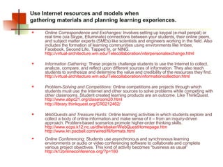 Use Internet resources and models when  gathering materials and planning learning experiences.  Online Correspondence and Exchanges:  Involves setting up keypal (e-mail penpal) or real time (via Skype, Elluminate) connections between your students, their online peers, and subject matter experts (SMEs) like scientists and engineers working in the field. Also includes the formation of learning communities using environments like Imbee, Facebook, Second Life, Tapped In, or NING.  http://virtual-architecture.wm.edu/Telecollaboration/interpersonalexchange.html   Information Gathering:  These projects challenge students to use the Internet to collect, analyze, compare, and reflect upon different sources of information. They also teach students to synthesize and determine the value and credibility of the resources they find.  http://virtual-architecture.wm.edu/Telecollaboration/informationcollection.html   Problem-Solving and Competitions:  Online competitions are projects through which students must use the Internet and other sources to solve problems while competing with other classrooms. Student created learning products are an outcome. Like ThinkQuest.  http://www.abpc21.org/classroom20.html http://library.thinkquest.org/CR0212462/   WebQuests and Treasure Hunts:  Online learning activities in which students explore and collect a body of online information and make sense of it – from an inquiry-driven approach. Problem-based scenarios promote higher-order thinking skills. http://www.ecps.k12.nc.us/dfw/ebaker/WebQuestHomepage.htm   http://www.kn.pacbell.com/wired/fil/formats.html   Online Conferencing : Students use asynchronous and synchronous learning environments or audio or video conferencing software to collaborate and complete various project objectives. This kind of activity becomes “business as usual” http://k12onlineconference.org/?p=180   
