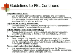 Guidelines to PBL Continued Integrate content areas: Use a webbing approach to organize concepts and activities into content areas: the arts, sciences, social studies, mathematics, literature, and technology. The goal is seamless integration of all content area learning within the planned activities. Organize the learning environment:  Consider space, time, materials, learning experiences, teacher/learner roles, methods of assessment and evaluation. Initiate integrated/interdisciplinary study: Arouse students’ curiosity and interest with stimulating introduction. Consider visual display of theme as well as introductory activities.  Culminating activity: Bring closure to the theme by concluding with an event. Incorporate parent involvement, collaboration with other classes both in the school and the blogosphere, and allow students to use technology to enhance learning and celebrate success! Assessment and authentic evaluation: Use assessment and evaluation which may include the following: “kidwatching,” observations, anecdotal records, checklists, conferences, informal interviews, rubrics and digital portfolios. 