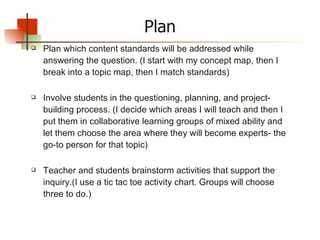 Plan Plan which content standards will be addressed while answering the question. (I start with my concept map, then I break into a topic map, then I match standards) Involve students in the questioning, planning, and project-building process. (I decide which areas I will teach and then I put them in collaborative learning groups of mixed ability and let them choose the area where they will become experts- the go-to person for that topic)  Teacher and students brainstorm activities that support the inquiry.(I use a tic tac toe activity chart. Groups will choose three to do.) 