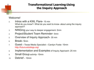 Transformational Learning:Using  the Inquiry Approach Welcome! Intros with a KWL Flare-  15 min What do you know?- What do you want to know- about using the inquiry approach? NINGing  your way to deeper engagement- 5min Project/Student Team Reminder-  5min Overview of Inquiry Approach-  30 min Break-  5 min Guest  – Texas Media Specialist – Carolyn Foote- 15min  http://futura.edublogs.org/ Implementation and Examples  of Inquiry Approach- 25 min Small Group  activity- 15min Debrief  – 10min 
