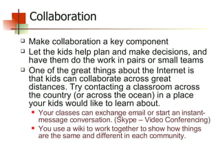 Collaboration Make collaboration a key component  Let the kids help plan and make decisions, and have them do the work in pairs or small teams One of the great things about the Internet is that kids can collaborate across great distances. Try contacting a classroom across the country (or across the ocean) in a place your kids would like to learn about.  Your classes can exchange email or start an instant-message conversation. (Skype – Video Conferencing) You use a wiki to work together to show how things are the same and different in each community.  