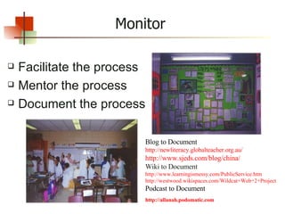 Monitor Facilitate the process Mentor the process Document the process Blog to Document http:// newliteracy.globalteacher.org.au / http://www.sjeds.com/blog/china/   Wiki to Document http://www.learningismessy.com/PublicService.htm http://westwood.wikispaces.com/Wildcat+Web+2+Project   Podcast to Document   http:// allanah.podomatic.com   