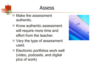Assess Make the assessment authentic. Know authentic assessment will require more time and effort from the teacher. Vary the type of assessment used. Electronic portfolios work well (video, podcasts, and digital pics of work) 