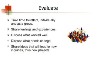 Evaluate Take time to reflect, individually and as a group. Share feelings and experiences. Discuss what worked well. Discuss what needs change. Share ideas that will lead to new inquiries, thus new projects. 