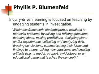 Phyllis P. Blumenfeld Inquiry-driven learning is focused on teaching by engaging students in investigation.  “ Within this framework, students pursue solutions to nontrivial problems by asking and refining questions, debating ideas, making predictions, designing plans and/or experiments, collecting and analyzing data, drawing conclusions, communicating their ideas and findings to others, asking new questions, and creating artifacts (e.g., a model, a report, a videotape, or an educational game that teaches the concept)."  