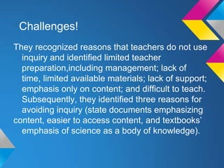 Challenges!
They recognized reasons that teachers do not use
inquiry and identiﬁed limited teacher
preparation,including management; lack of
time, limited available materials; lack of support;
emphasis only on content; and difﬁcult to teach.
Subsequently, they identiﬁed three reasons for
avoiding inquiry (state documents emphasizing
content, easier to access content, and textbooks’
emphasis of science as a body of knowledge).

 