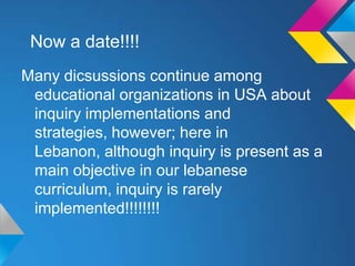 Now a date!!!!
Many dicsussions continue among
educational organizations in USA about
inquiry implementations and
strategies, however; here in
Lebanon, although inquiry is present as a
main objective in our lebanese
curriculum, inquiry is rarely
implemented!!!!!!!!

 