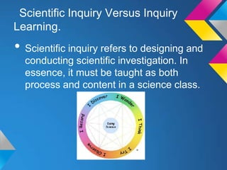 Scientific Inquiry Versus Inquiry
Learning.

• Scientific inquiry refers to designing and
conducting scientific investigation. In
essence, it must be taught as both
process and content in a science class.

 