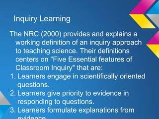 Inquiry Learning
The NRC (2000) provides and explains a
working definition of an inquiry approach
to teaching science. Their definitions
centers on "Five Essential features of
Classroom Inquiry" that are:
1. Learners engage in scientifically oriented
questions.
2. Learners give priority to evidence in
responding to questions.
3. Learners formulate explanations from

 