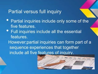 Partial versus full inquiry

• Partial inquiries include only some of the
five features.
• Full inquiries include all the essential
features.
However;partial inquiries can form part of a
sequence experiences that together
include all five features of inquiry.

 