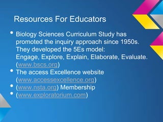Resources For Educators

• Biology Sciences Curriculum Study has

•
•
•

promoted the inquiry approach since 1950s.
They developed the 5Es model:
Engage, Explore, Explain, Elaborate, Evaluate.
(www.bscs.org)
The access Excellence website
(www.accessexcellence.org)
(www.nsta.org) Membership
(www.exploratorium.com)

 