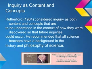 Inquiry as Content and
Concepts
Rutherford (1964) considered inquiry as both
content and concepts that are
to be understood in the context of how they were
discovered so that future inquiries
could occur. He recommended that all science
teachers have a background in the
history and philosophy of science.

 