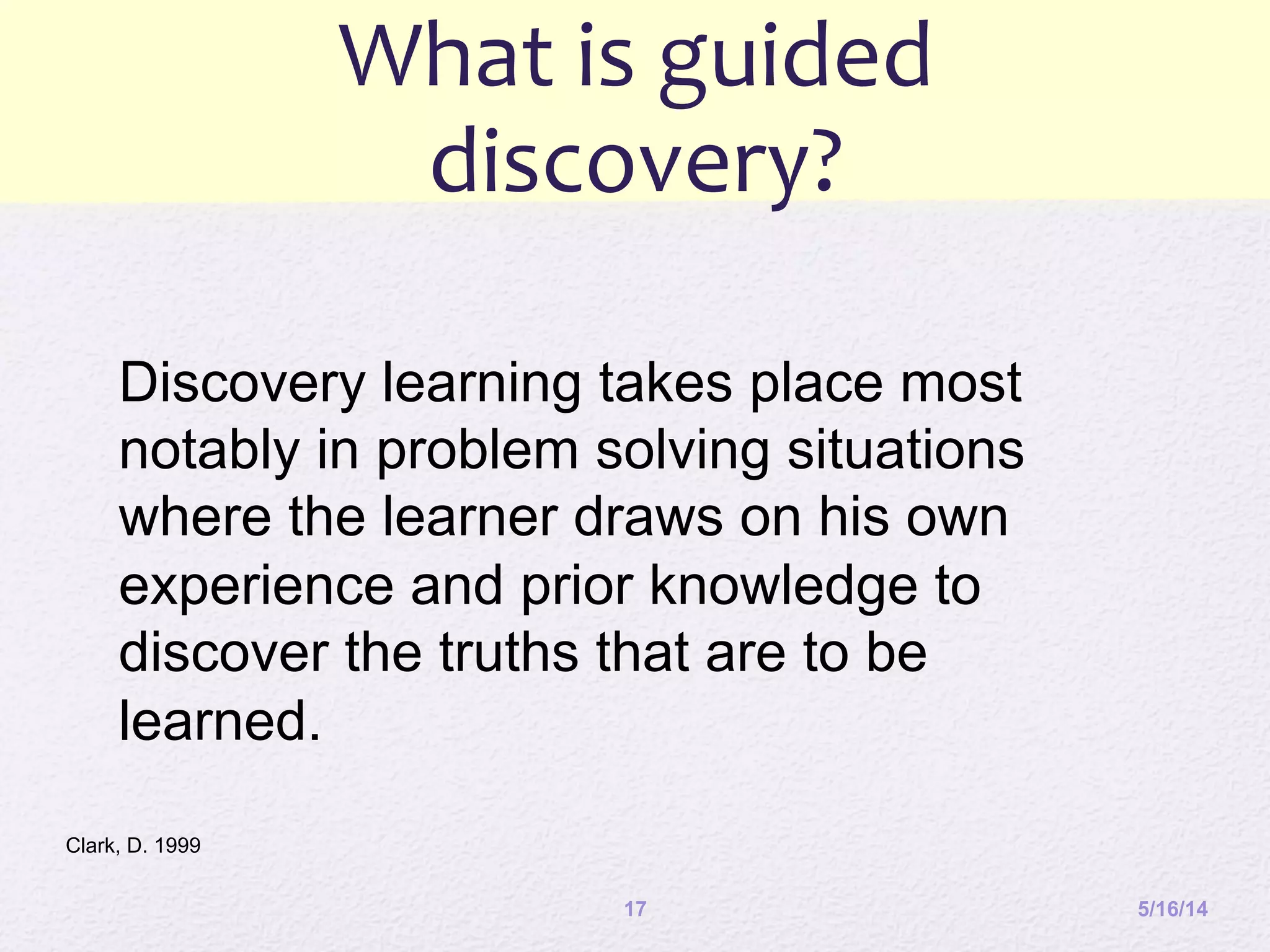 What	
  is	
  guided	
  
discovery?	
  
5/16/1417
Discovery learning takes place most
notably in problem solving situations
where the learner draws on his own
experience and prior knowledge to
discover the truths that are to be
learned.
Clark, D. 1999
 