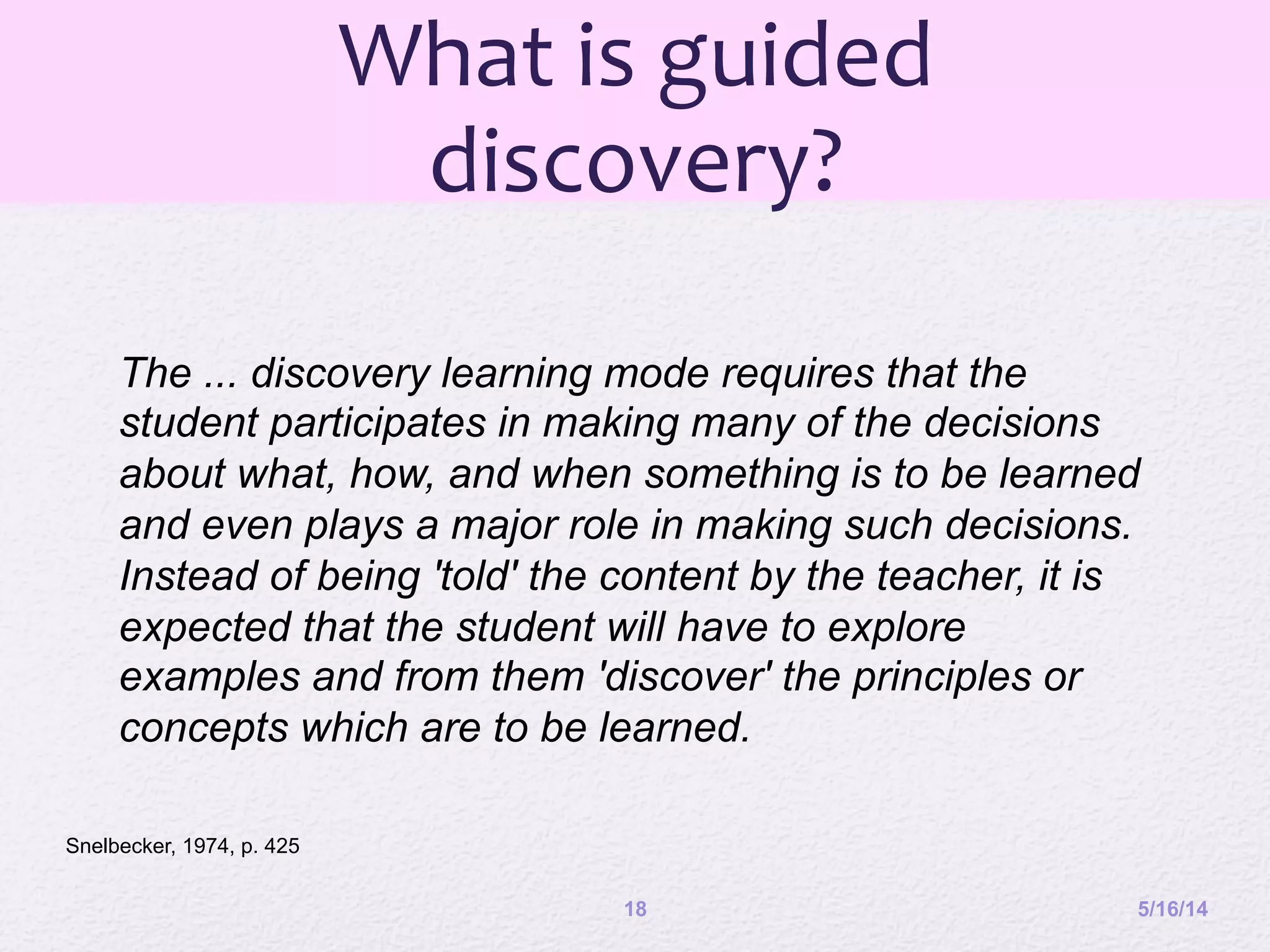 What	
  is	
  guided	
  
discovery?	
  
5/16/1418
The ... discovery learning mode requires that the
student participates in making many of the decisions
about what, how, and when something is to be learned
and even plays a major role in making such decisions.
Instead of being 'told' the content by the teacher, it is
expected that the student will have to explore
examples and from them 'discover' the principles or
concepts which are to be learned.
Snelbecker, 1974, p. 425
 