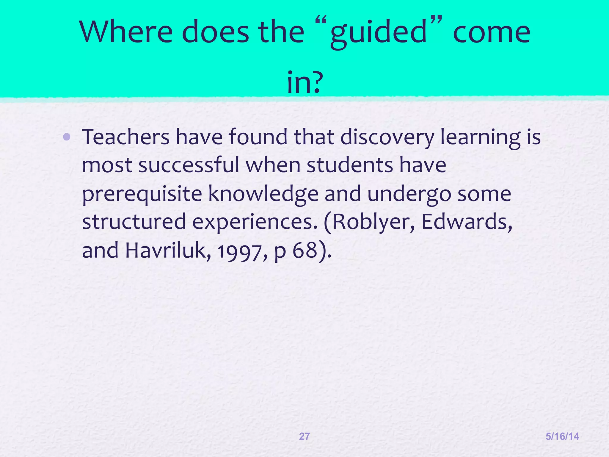 Where	
  does	
  the	
  “guided”	
  come	
  
in?	
  
•  Teachers	
  have	
  found	
  that	
  discovery	
  learning	
  is	
  
most	
  successful	
  when	
  students	
  have	
  
prerequisite	
  knowledge	
  and	
  undergo	
  some	
  
structured	
  experiences.	
  (Roblyer,	
  Edwards,	
  
and	
  Havriluk,	
  1997,	
  p	
  68).	
  	
  
5/16/1427
 