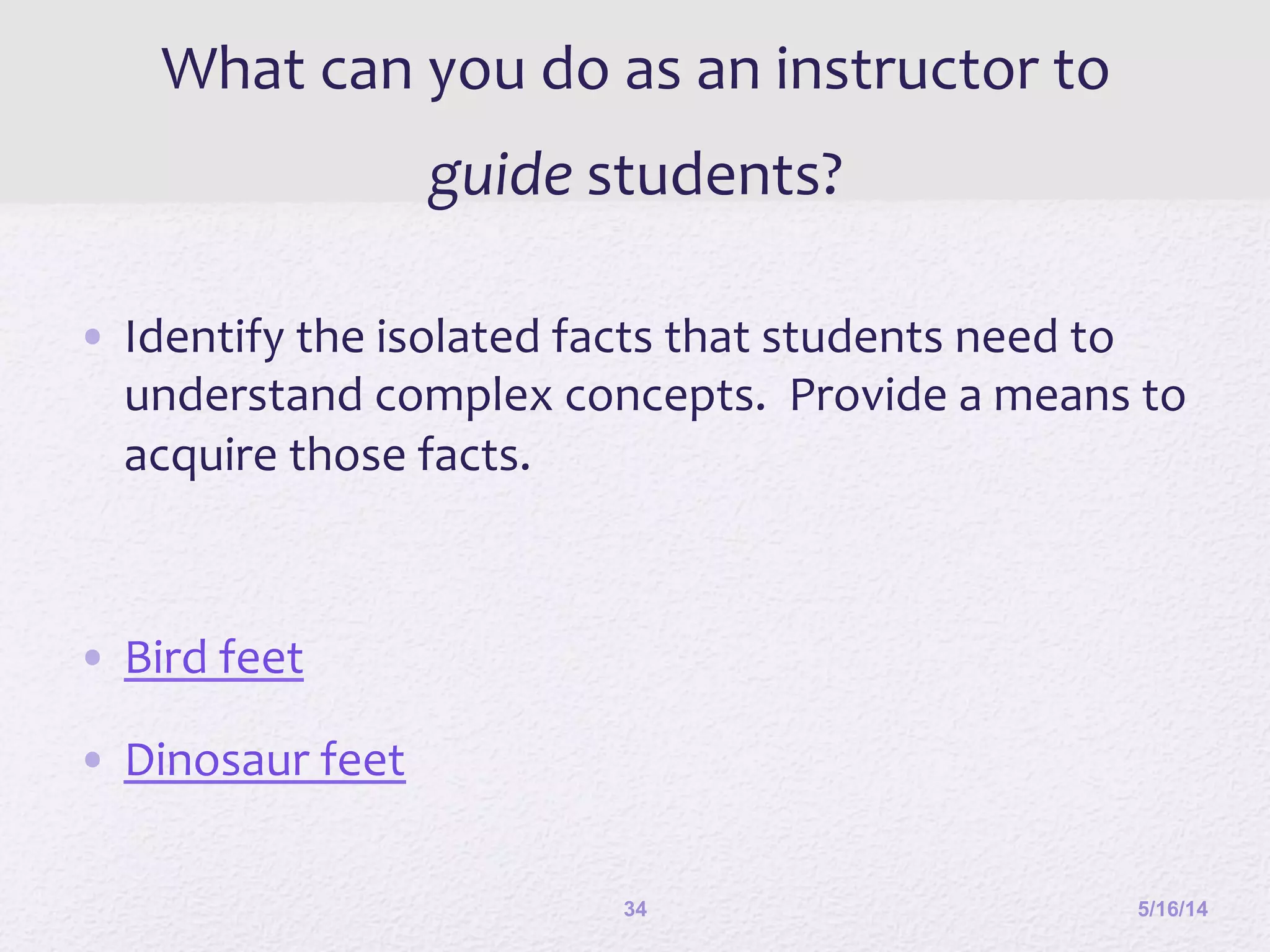 What	
  can	
  you	
  do	
  as	
  an	
  instructor	
  to	
  
guide	
  students?	
  
•  Identify	
  the	
  isolated	
  facts	
  that	
  students	
  need	
  to	
  
understand	
  complex	
  concepts.	
  	
  Provide	
  a	
  means	
  to	
  
acquire	
  those	
  facts.	
  	
  
•  Bird	
  feet	
  
•  Dinosaur	
  feet	
  
	
  
5/16/1434
 