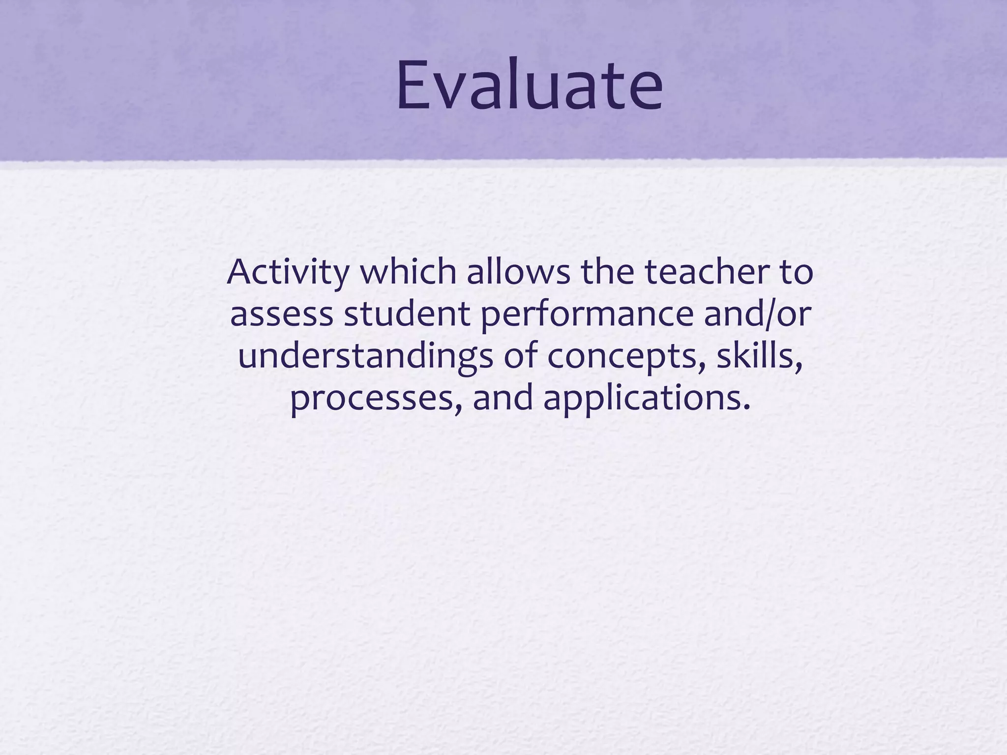 Evaluate	
  
Activity	
  which	
  allows	
  the	
  teacher	
  to	
  
assess	
  student	
  performance	
  and/or	
  
understandings	
  of	
  concepts,	
  skills,	
  
processes,	
  and	
  applications.	
  
 