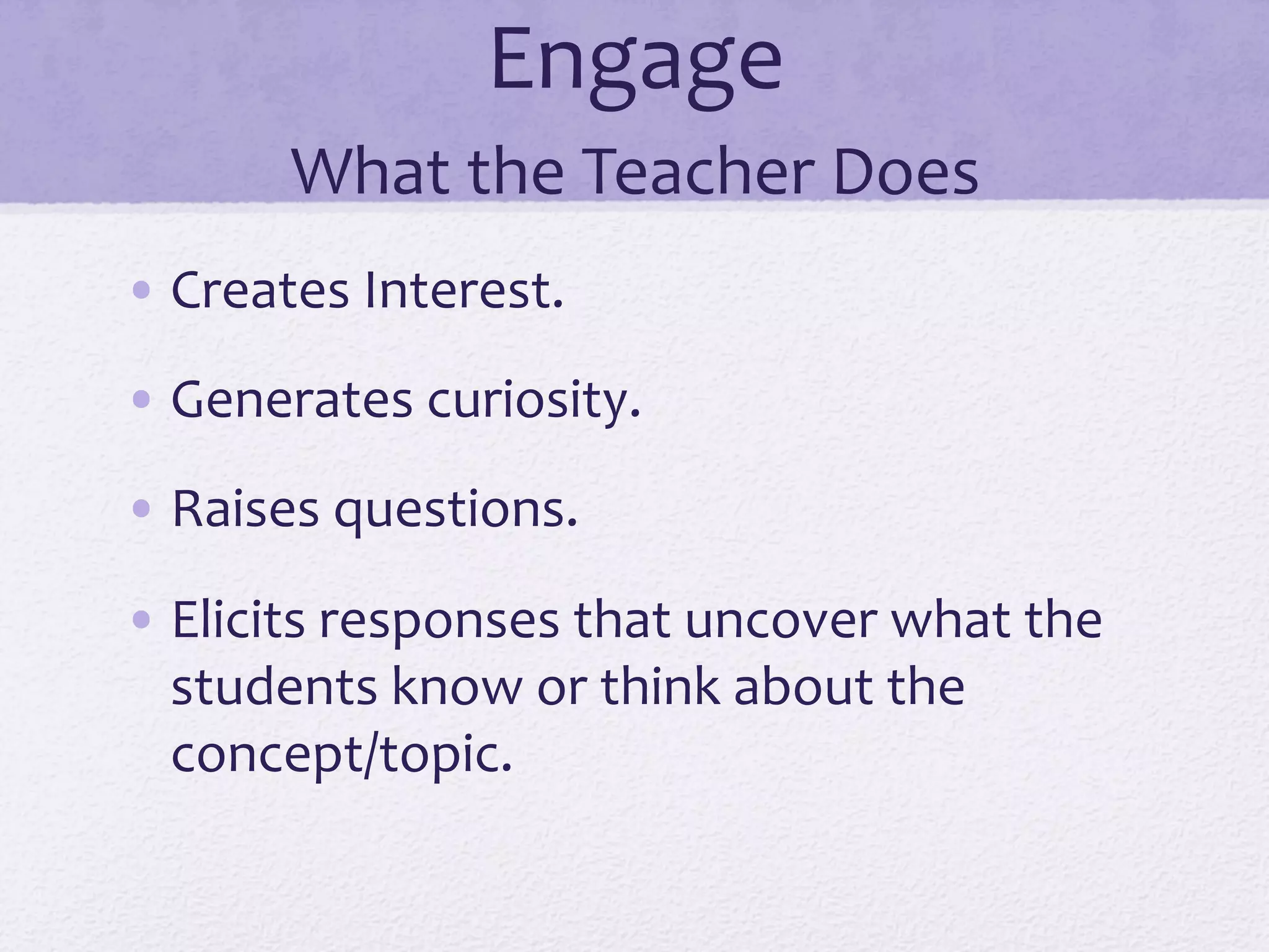 Engage	
  	
  
What	
  the	
  Teacher	
  Does	
  
• Creates	
  Interest.	
  
• Generates	
  curiosity.	
  
• Raises	
  questions.	
  
• Elicits	
  responses	
  that	
  uncover	
  what	
  the	
  
students	
  know	
  or	
  think	
  about	
  the	
  
concept/topic.	
  
 