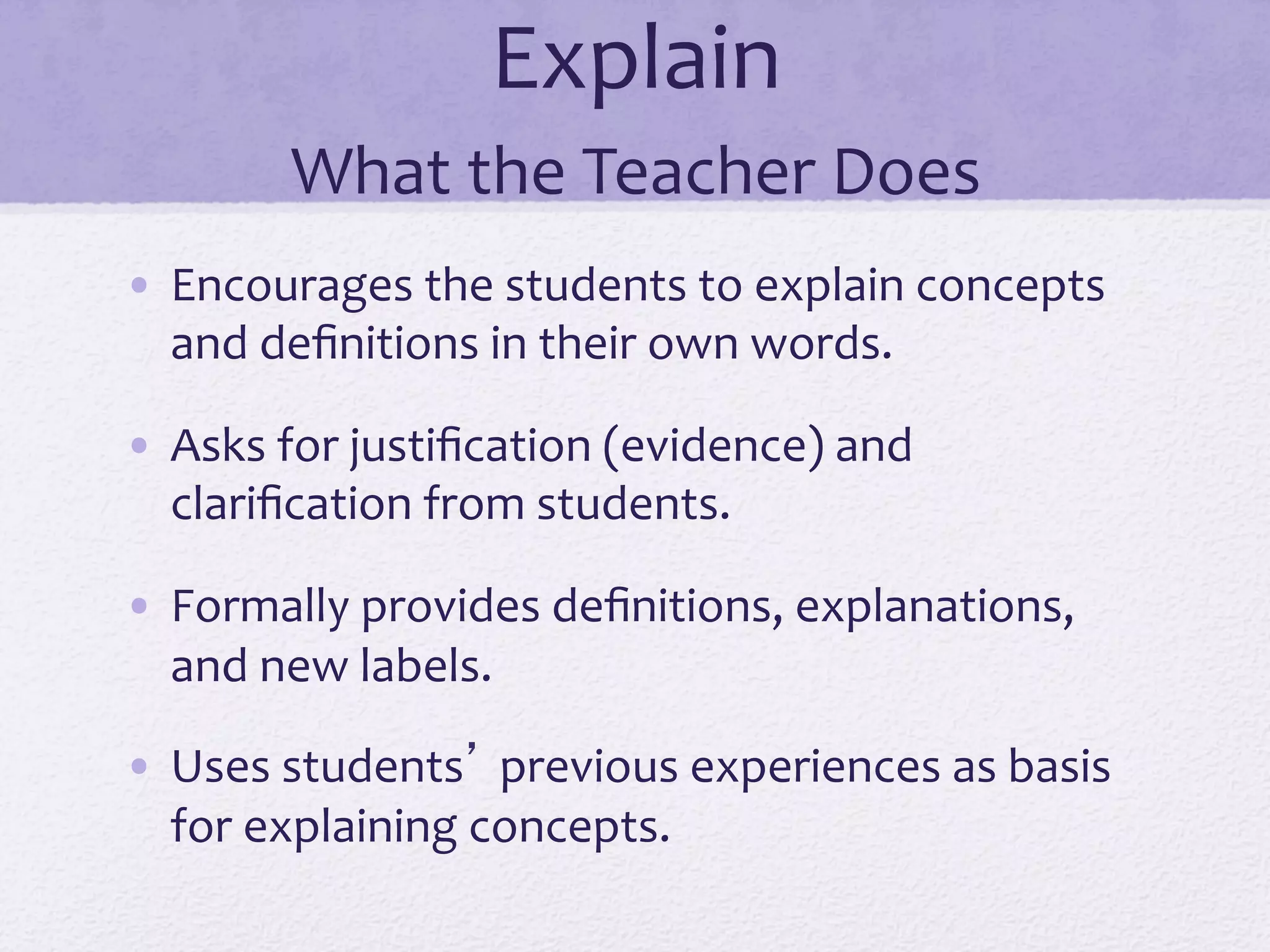 Explain	
  	
  
What	
  the	
  Teacher	
  Does	
  
•  Encourages	
  the	
  students	
  to	
  explain	
  concepts	
  
and	
  deﬁnitions	
  in	
  their	
  own	
  words.	
  
•  Asks	
  for	
  justiﬁcation	
  (evidence)	
  and	
  
clariﬁcation	
  from	
  students.	
  
•  Formally	
  provides	
  deﬁnitions,	
  explanations,	
  
and	
  new	
  labels.	
  
•  Uses	
  students’	
  previous	
  experiences	
  as	
  basis	
  
for	
  explaining	
  concepts.	
  
 
