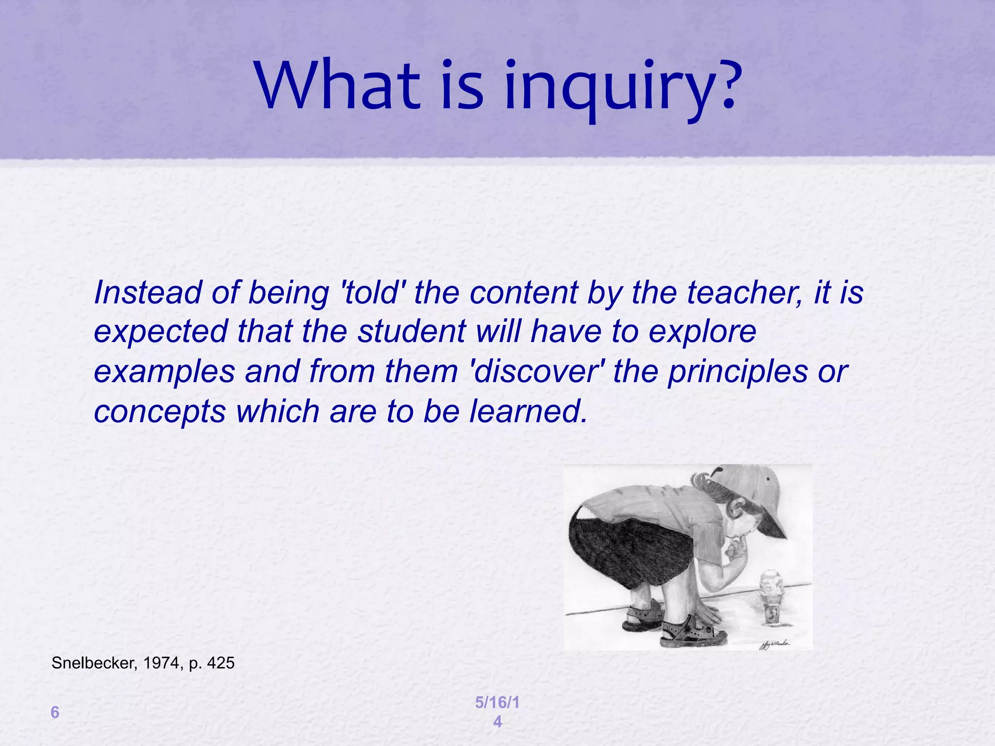 6
5/16/1
4
What	
  is	
  inquiry?	
  
Instead of being 'told' the content by the teacher, it is
expected that the student will have to explore
examples and from them 'discover' the principles or
concepts which are to be learned.
Snelbecker, 1974, p. 425
 